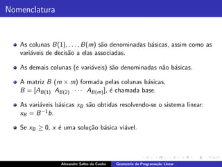 Nomenclatura


   As colunas B(1), . . . , B(m) s˜o denominadas b´sicas, assim como as
                                  a               a
   vari´veis de decis˜o a elas associadas.
       a             a

   As demais colunas (e vari´veis) s˜o denominadas n˜o b´sicas.
                            a       a               a a

   A matriz B (m × m) formada pelas colunas b´sicas,
                                               a
   B = [AB(1) AB(2) · · · AB(m) ], ´ chamada base.
                                   e

   As vari´veis b´sicas xB s˜o obtidas resolvendo-se o sistema linear:
          a      a          a
   xB = B −1 b.

   Se xB ≥ 0, x ´ uma solu¸˜o b´sica vi´vel.
                e         ca a         a




                 Alexandre Salles da Cunha   Geometria da Programa¸˜o Linear
                                                                  ca
 
