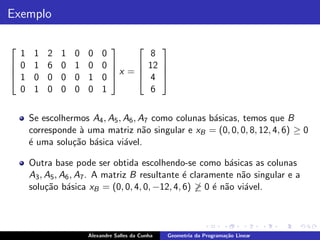 Exemplo

                                                
  1    1   2   1   0   0    0         8
 0    1   6   0   1   0    0 
                                   12            

 1                             x =               
       0   0   0   0   1    0      4             
  0    1   0   0   0   0    1         6


      Se escolhermos A4 , A5 , A6 , A7 como colunas b´sicas, temos que B
                                                     a
      corresponde ` uma matriz n˜o singular e xB = (0, 0, 0, 8, 12, 4, 6) ≥ 0
                   a                 a
      ´ uma solu¸˜o b´sica vi´vel.
      e          ca a          a

      Outra base pode ser obtida escolhendo-se como b´sicas as colunas
                                                           a
      A3 , A5 , A6 , A7 . A matriz B resultante ´ claramente n˜o singular e a
                                                e             a
      solu¸˜o b´sica xB = (0, 0, 4, 0, −12, 4, 6) ≥ 0 ´ n˜o vi´vel.
           ca a                                        e a     a



                       Alexandre Salles da Cunha   Geometria da Programa¸˜o Linear
                                                                        ca
 