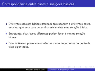 Correspondˆncia entre bases e solu¸˜es b´sicas
          e                       co    a




    Diferentes solu¸˜es b´sicas precisam corresponder a diferentes bases,
                   co    a
    uma vez que uma base determina unicamente uma solu¸˜o b´sica.
                                                            ca a

    Entretanto, duas bases diferentes podem levar ` mesma solu¸˜o
                                                  a           ca
    b´sica.
     a

    Este fenˆmeno possui consequˆncias muito importantes do ponto de
             o                  e
    vista algoritmico.




                  Alexandre Salles da Cunha   Geometria da Programa¸˜o Linear
                                                                   ca
 