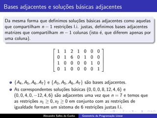 Bases adjacentes e solu¸˜es b´sicas adjacentes
                       co    a

Da mesma forma que deﬁnimos solu¸˜es b´sicas adjacentes como aquelas
                                    co     a
que compartilham n − 1 restri¸˜es l.i. justas, deﬁnimos bases adjacentes
                             co
matrizes que compartilham m − 1 colunas (isto ´, que diferem apenas por
                                                 e
uma coluna).
                                                                
                            1       1    2      1    0    0    0
                           0       1    6      0    1    0    0 
                                                                
                           1       0    0      0    0    1    0 
                            0       1    0      0    0    0    1

    {A4 , A5 , A6 , A7 } e {A3 , A5 , A6 , A7 } s˜o bases adjacentes.
                                                 a
    As correspondentes solu¸˜es b´sicas (0, 0, 0, 8, 12, 4, 6) e
                               co    a
    (0, 0, 4, 0, −12, 4, 6) s˜o adjacentes uma vez que n = 7 e temos que
                             a
    as restri¸˜es x1 ≥ 0, x2 ≥ 0 em conjunto com as restri¸˜es de
              co                                             co
    igualdade formam um sistema de 6 restri¸˜es justas l.i.
                                               co
                    Alexandre Salles da Cunha       Geometria da Programa¸˜o Linear
                                                                         ca
 
