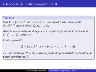 A hip´tese de posto completo de A
     o


Teorema
Seja P = {x ∈ Rn : Ax = b, x ≥ 0} um poliedro n˜o vazio, onde
                                               a
A∈R   m×n possui linhas a′ , a′ , . . . , a′ .
                         1 2               m

Assuma que o posto de A seja k < m e que as primeiras k linhas de A,
 ′    ′            ′
a1 , a2 , . . . , ak , sejam l.i.
Ent˜o o poliedro
   a

              Q = {x ∈ Rn : ai′ x = bi , ∀i = 1, . . . , k, ≥ 0}

e P s˜o idˆnticos (P = Q) e n˜o h´ perda de generalidade na hip´tese de
     a    e                  a a                               o
posto completo de A.



                   Alexandre Salles da Cunha   Geometria da Programa¸˜o Linear
                                                                    ca
 