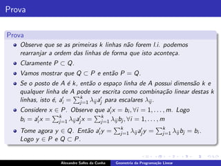 Prova

Prova
   Observe que se as primeiras k linhas n˜o forem l.i. podemos
                                         a
   rearranjar a ordem das linhas de forma que isto aconte¸a.
                                                         c
   Claramente P ⊂ Q.
   Vamos mostrar que Q ⊂ P e ent˜o P = Q.
                                a
   Se o posto de A ´ k, ent˜o o espa¸o linha de A possui dimens˜o k e
                       e     a         c                       a
   qualquer linha de A pode ser escrita como combina¸˜o linear destas k
                                                        ca
   linhas, isto ´, ai′ = k λij aj′ para escalares λij .
                e        j=1
   Considere x ∈ P. Observe que ai′ x = bi , ∀i = 1, . . . , m. Logo
   bi = ai′ x = k λij aj′ x = k λij bj , ∀i = 1, . . . , m
                j=1           j=1
                                                k                      k
   Tome agora y ∈ Q. Ent˜o ai′ y =
                        a                                ′
                                                j=1 λij aj y   =       j=1 λij bj   = bi .
   Logo y ∈ P e Q ⊂ P.


                  Alexandre Salles da Cunha   Geometria da Programa¸˜o Linear
                                                                   ca
 