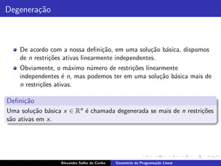 Degenera¸˜o
        ca



    De acordo com a nossa deﬁni¸˜o, em uma solu¸ao b´sica, dispomos
                                  ca               c˜ a
    de n restri¸˜es ativas linearmente independentes.
               co
    Obviamente, o m´ximo n´mero de restri¸˜es linearmente
                      a     u            co
    independentes ´ n, mas podemos ter em uma solu¸˜o b´sica mais de
                    e                              ca a
    n restri¸˜es ativas.
            co

Deﬁni¸˜o
     ca
Uma solu¸˜o b´sica x ∈ Rn ´ chamada degenerada se mais de n restri¸˜es
          ca a            e                                       co
s˜o ativas em x.
 a




                  Alexandre Salles da Cunha   Geometria da Programa¸˜o Linear
                                                                   ca
 