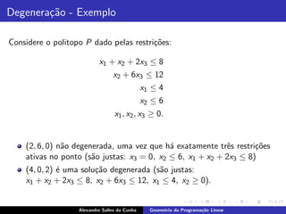 Degenera¸˜o - Exemplo
        ca

Considere o politopo P dado pelas restri¸˜es:
                                        co

                           x1 + x2 + 2x3 ≤ 8
                                 x2 + 6x3 ≤ 12
                                               x1 ≤ 4
                                               x2 ≤ 6
                                  x1 , x2 , x3 ≥ 0.


    (2, 6, 0) n˜o degenerada, uma vez que h´ exatamente trˆs restri¸˜es
               a                            a              e       co
    ativas no ponto (s˜o justas: x3 = 0, x2 ≤ 6, x1 + x2 + 2x3 ≤ 8)
                       a
    (4, 0, 2) ´ uma solu¸˜o degenerada (s˜o justas:
              e         ca               a
    x1 + x2 + 2x3 ≤ 8, x2 + 6x3 ≤ 12, x1 ≤ 4, x2 ≥ 0).


                   Alexandre Salles da Cunha     Geometria da Programa¸˜o Linear
                                                                      ca
 