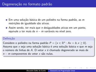 Degenera¸˜o no formato padr˜o
        ca                 a



    Em uma solu¸˜o b´sica de um poliedro na forma padr˜o, as m
                  ca a                                a
    restri¸˜es de igualdade s˜o ativas.
          co                 a
    Assim sendo, ter mais que n desigualdades ativas em um ponto,
    equivale a ter mais de n − m vari´veis no n´ zero.
                                     a         ıvel

Deﬁni¸˜o
     ca
Considere o poliedro na forma padr˜o P = {x ∈ Rn : Ax = b, x ≥ 0}.
                                  a
Assuma que x seja uma solu¸˜o b´sica ´ uma solu¸˜o b´sica e que m seja
                            ca a      e        ca a
o n´mero de linhas de A. O vetor x ´ chamado degenerado se mais de
   u                                e
n − m componentes do vetor x s˜o nulas.
                                a




                  Alexandre Salles da Cunha   Geometria da Programa¸˜o Linear
                                                                   ca
 