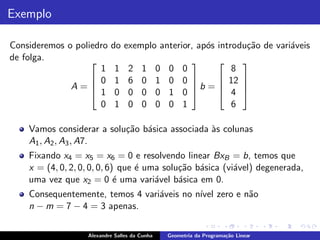 Exemplo

Consideremos o poliedro    do exemplo anterior, ap´s introdu¸˜o de vari´veis
                                                  o         ca         a
de folga.                                                                   
                     1       1    2    1       0   0    0        8
                    0       1    6    0       1   0    0      12            
              A=   1
                                                          b =                
                             0    0    0       0   1    0      4             
                     0       1    0    0       0   0    1        6

    Vamos considerar a solu¸˜o b´sica associada `s colunas
                           ca a                 a
    A1 , A2 , A3 , A7.
    Fixando x4 = x5 = x6 = 0 e resolvendo linear BxB = b, temos que
    x = (4, 0, 2, 0, 0, 0, 6) que ´ uma solu¸˜o b´sica (vi´vel) degenerada,
                                  e         ca a          a
    uma vez que x2 = 0 ´ uma vari´vel b´sica em 0.
                             e        a     a
    Consequentemente, temos 4 vari´veis no n´ zero e n˜o
                                  a         ıvel      a
    n − m = 7 − 4 = 3 apenas.

                   Alexandre Salles da Cunha       Geometria da Programa¸˜o Linear
                                                                        ca
 