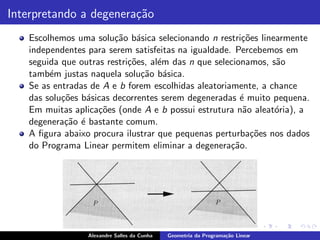 Interpretando a degenera¸˜o
                        ca
   Escolhemos uma solu¸˜o b´sica selecionando n restri¸˜es linearmente
                        ca a                            co
   independentes para serem satisfeitas na igualdade. Percebemos em
   seguida que outras restri¸˜es, al´m das n que selecionamos, s˜o
                            co      e                           a
   tamb´m justas naquela solu¸˜o b´sica.
        e                      ca a
   Se as entradas de A e b forem escolhidas aleatoriamente, a chance
   das solu¸˜es b´sicas decorrentes serem degeneradas ´ muito pequena.
           co    a                                      e
   Em muitas aplica¸˜es (onde A e b possui estrutura n˜o aleat´ria), a
                    co                                   a      o
   degenera¸˜o ´ bastante comum.
            ca e
   A ﬁgura abaixo procura ilustrar que pequenas perturba¸˜es nos dados
                                                           co
   do Programa Linear permitem eliminar a degenera¸˜o.
                                                     ca




                 Alexandre Salles da Cunha   Geometria da Programa¸˜o Linear
                                                                  ca
 