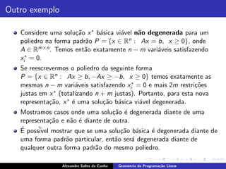 Outro exemplo

   Considere uma solu¸˜o x ∗ b´sica vi´vel n˜o degenerada para um
                      ca      a       a     a
   poliedro na forma padr˜o P = {x ∈ R
                         a              n : Ax = b, x ≥ 0}, onde

   A ∈ Rm×n . Temos ent˜o exatamente n − m vari´veis satisfazendo
                         a                        a
    ∗ = 0.
   xi
   Se reescrevermos o poliedro da seguinte forma
   P = {x ∈ Rn : Ax ≥ b, −Ax ≥ −b, x ≥ 0} temos exatamente as
   mesmas n − m vari´veis satisfazendo xi∗ = 0 e mais 2m restri¸˜es
                       a                                         co
   justas em x ∗ (totalizando n + m justas). Portanto, para esta nova
   representa¸˜o, x ∗ ´ uma solu¸˜o b´sica vi´vel degenerada.
             ca       e          ca a        a
   Mostramos casos onde uma solu¸˜o ´ degenerada diante de uma
                                   ca e
   representa¸˜o e n˜o ´ diante de outra.
               ca    a e
   ´ poss˜ mostrar que se uma solu¸˜o b´sica ´ degenerada diante de
   E      ivel                        ca a      e
   uma forma padr˜o particular, ent˜o ser´ degenerada diante de
                   a                a     a
   qualquer outra forma padr˜o do mesmo poliedro.
                             a

                 Alexandre Salles da Cunha   Geometria da Programa¸˜o Linear
                                                                  ca
 