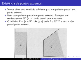 Existˆncia de pontos extremos
     e
   Vamos obter uma condi¸˜o suﬁciente para um poliedro possuir um
                         ca
   ponto extremo.
   Nem todo poliedro possui um ponto extremo. Exemplo: um
   semiespa¸o em Rn (n > 1) n˜o possui ponto extremo.
           c                   a
   O poliedro P = {x ∈ R n : Ax ≥ b} onde A ∈ Rm×n e m < n n˜oa
   possui ponto extremo.




                Alexandre Salles da Cunha   Geometria da Programa¸˜o Linear
                                                                 ca
 
