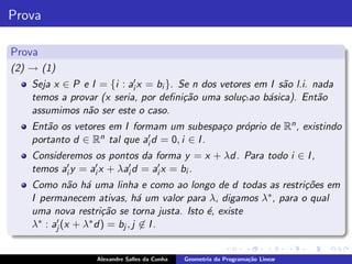 Prova

Prova
(2) → (1)
    Seja x ∈ P e I = {i : ai′ x = bi }. Se n dos vetores em I s˜o l.i. nada
                                                               a
    temos a provar (x seria, por deﬁni¸˜o uma solu¸` b´sica). Ent˜o
                                         ca           c.ao a            a
    assumimos n˜o ser este o caso.
                a
    Ent˜o os vetores em I formam um subespa¸o pr´prio de Rn , existindo
       a                                       c o
    portanto d ∈ Rn tal que ai′ d = 0, i ∈ I .
    Consideremos os pontos da forma y = x + λd. Para todo i ∈ I ,
    temos ai′ y = ai′ x + λai′ d = ai′ x = bi .
    Como n˜o h´ uma linha e como ao longo de d todas as restri¸˜es em
               a a                                              co
    I permanecem ativas, h´ um valor para λ, digamos λ∗ , para o qual
                                a
    uma nova restri¸˜o se torna justa. Isto ´, existe
                      ca                    e
    λ∗ : aj′ (x + λ∗ d) = bj , j ∈ I .


                   Alexandre Salles da Cunha   Geometria da Programa¸˜o Linear
                                                                    ca
 