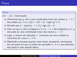 Prova

Prova
(2) → (1) - Continua¸˜o
                    ca
    Aﬁrmamos que aj n˜o ´ uma combina¸˜o linear dos vetores ai : i ∈ I .
                        a e               ca
                 ′ x = b e a′ (x + λd) = b . Logo a′ d = 0.
    Isto porque aj      j   j             j        j
    Recorde que d ⊥ span({ai : i ∈ I }), logo ai′ d = 0.
    Uma vez que aj n˜o ´ ortogonal a d e ai : i ∈ I s˜o ortogonais a d, aj
                    a e                              a
    n˜o pode ser uma combina¸˜o linear dos vetores ai : i ∈ I .
     a                       ca
    Logo, o n´mero de restri¸˜es l.i. aumentou em uma unidade ao
             u              co
    movermos de x para x + λ∗ d.
    Repetindo o processo quantas vezes forem necess´rias, terminamos
                                                   a
    em um ponto em que o n´mero de restri¸˜es l.i. ´ n e, por deﬁni¸˜o,
                            u              co      e               ca
    este ponto ´ uma solu¸˜o b´sica.
               e         ca a


                   Alexandre Salles da Cunha   Geometria da Programa¸˜o Linear
                                                                    ca
 