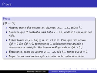 Prova


Prova
(3) → (2)
    Assuma que n dos vetores ai , digamos, a1 , . . . , an , sejam l.i.
    Suponha que P contenha uma linha x + λd, onde d ´ um vetor n˜o
                                                    e           a
    nulo.
    Ent˜o temos ai′ (x + λd) ≥ bi , ∀i , ∀λ ∈ R. Para que isto ocorra,
         a
    ai′ d = 0 (se ai′ d < 0, tomar´
                                  ıamos λ suﬁcientemente grande e
    violariamos a restri¸˜o. Racioc´ an´logo vale se ai′ d > 0.)
                          ca         ınio a
    Entretanto, como os vetores a1 , . . . , an s˜o l.i., temos que d = 0.
                                                 a
    Logo, temos uma contradi¸˜o e P n˜o pode conter uma linha.
                            ca       a




                    Alexandre Salles da Cunha   Geometria da Programa¸˜o Linear
                                                                     ca
 