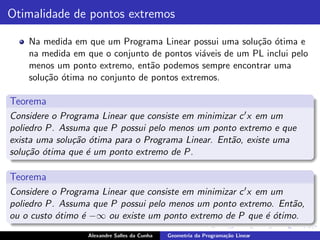 Otimalidade de pontos extremos

    Na medida em que um Programa Linear possui uma solu¸˜o ´tima e
                                                         ca o
    na medida em que o conjunto de pontos vi´veis de um PL inclui pelo
                                             a
    menos um ponto extremo, ent˜o podemos sempre encontrar uma
                                 a
    solu¸˜o ´tima no conjunto de pontos extremos.
        ca o

Teorema
Considere o Programa Linear que consiste em minimizar c ′ x em um
poliedro P. Assuma que P possui pelo menos um ponto extremo e que
exista uma solu¸˜o ´tima para o Programa Linear. Ent˜o, existe uma
               ca o                                 a
solu¸˜o ´tima que ´ um ponto extremo de P.
    ca o          e

Teorema
Considere o Programa Linear que consiste em minimizar c ′ x em um
poliedro P. Assuma que P possui pelo menos um ponto extremo. Ent˜o,
                                                                  a
ou o custo ´timo ´ −∞ ou existe um ponto extremo de P que ´ ´timo.
           o     e                                            eo
                  Alexandre Salles da Cunha   Geometria da Programa¸˜o Linear
                                                                   ca
 