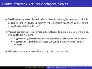 Pontos extremos, v´rtices e solu¸˜es b´sicas
                  e             co    a



    Veriﬁcamos atrav´s do m´todo gr´ﬁco de resolu¸˜o que uma solu¸˜o
                       e      e     a            ca              ca
    o
    ´tima de um PL tende a ocorrer em um canto do poliedro que deﬁne
    a regi˜o de viabilidade do PL.
          a

    Vamos apresentar trˆs formas alternativas de deﬁnir o que venha a ser
                       e
    um canto do poliedro.
      ◮   Argumentos geom´tricos: pontos extremos e v´rtices de um poliedro.
                          e                             e
      ◮   Argumentos alg´bricos: solu¸oes b´sicas (e b´sicas vi´veis) de um
                        e            c˜    a          a        a
          poliedro.

    Mostraremos que estas alternativas s˜o equivalentes.
                                        a




                    Alexandre Salles da Cunha   Geometria da Programa¸˜o Linear
                                                                     ca
 
