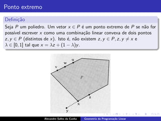 Ponto extremo
Deﬁni¸˜o
     ca
Seja P um poliedro. Um vetor x ∈ P ´ um ponto extremo de P se n˜o for
                                       e                            a
poss´ escrever x como uma combina¸˜o linear convexa de dois pontos
     ıvel                               ca
z, y ∈ P (distintos de x). Isto ´, n˜o existem z, y ∈ P, z, y = x e
                                e a
λ ∈ [0, 1] tal que x = λz + (1 − λ)y .




                  Alexandre Salles da Cunha   Geometria da Programa¸˜o Linear
                                                                   ca
 