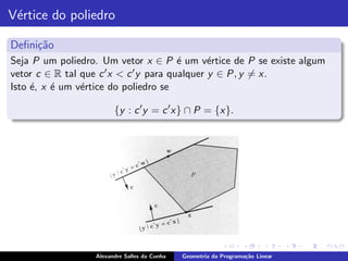 V´rtice do poliedro
 e

Deﬁni¸˜o
     ca
Seja P um poliedro. Um vetor x ∈ P ´ um v´rtice de P se existe algum
                                         e      e
vetor c ∈ R tal que c ′ x < c ′ y para qualquer y ∈ P, y = x.

Isto ´, x ´ um v´rtice do poliedro se
     e    e     e

                        {y : c ′ y = c ′ x} ∩ P = {x}.




                  Alexandre Salles da Cunha   Geometria da Programa¸˜o Linear
                                                                   ca
 