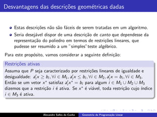 Desvantagens das descri¸˜es geom´tricas dadas
                       co       e


     Estas descri¸˜es n˜o s˜o f´ceis de serem tratadas em um algoritmo.
                 co    a a a
     Seria desej´vel dispor de uma descri¸˜o de canto que dependesse da
                a                        ca
     representa¸˜o do poliedro em termos de restri¸˜es lineares, que
               ca                                 co
     pudesse ser resumido a um ”simples”teste alg´brico.
                                                  e
Para este prop´sito, vamos considerar a seguinte deﬁni¸ao:
              o                                       c˜
Restri¸˜es ativas
      co
Assuma que P seja caracterizado por restri¸˜es lineares de igualdade e
                                                  co
desigualdade: ai′ x ≥ bi , ∀i ∈ M1 , ai′ x ≤ bi , ∀i ∈ M2 , ai′ x = bi , ∀i ∈ M3 .
Ent˜o se um vetor x ∗ satisfaz ai′ x ∗ = bi para algum i ∈ M1 ∪ M2 ∪ M3
    a
dizemos que a restri¸˜o i ´ ativa. Se x ∗ ´ vi´vel, toda restri¸˜o cujo ´
                     ca      e                e a                     ca        ındice
i ∈ M3 ´ ativa.
       e



                      Alexandre Salles da Cunha   Geometria da Programa¸˜o Linear
                                                                       ca
 
