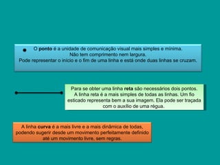 O ponto é a unidade de comunicação visual mais simples e mínima.
                        Não tem comprimento nem largura.
 Pode representar o início e o fim de uma linha e está onde duas linhas se cruzam.




                        Para se obter uma linha reta são necessários dois pontos.
                          A linha reta é a mais simples de todas as linhas. Um fio
                       esticado representa bem a sua imagem. Ela pode ser traçada
                                        com o auxílio de uma régua.



  A linha curva é a mais livre e a mais dinâmica de todas,
podendo sugerir desde um movimento perfeitamente definido
            até um movimento livre, sem regras.
 