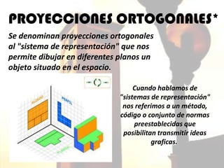 PROYECCIONES ORTOGONALES*
Se denominan proyecciones ortogonales
al "sistema de representación" que nos
permite dibujar en diferentes planos un
objeto situado en el espacio.

                                  Cuando hablamos de
                             "sistemas de representación"
                              nos referimos a un método,
                             código o conjunto de normas
                                  preestablecidas que
                              posibilitan transmitir ideas
                                        graficas.
 