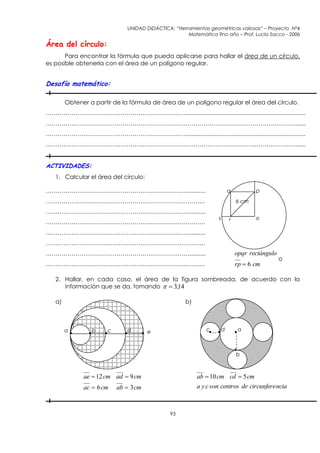 UNIDAD DIDÁCTICA: “Herramientas geométricas valiosas” – Proyecto Nº4
                                                     Matemática 9no año – Prof. Lucía Sacco - 2006

Área del círculo:
       Para encontrar la fórmula que pueda aplicarse para hallar el área de un círculo,
es posible obtenerla con el área de un polígono regular.


Desafío matemático:

        Obtener a partir de la fórmula de área de un polígono regular el área del círculo.
………………………………………………………………........................................................................
……………………………………………………………………………………………………………….......
………………………………………………………………........................................................................
……………………………………………………………………………………………………………….......


ACTIVIDADES:
   1. Calcular el área del círculo:

………………………………………………………………...........                                       q          p
………………………………………………………………………                                                   6 cm
………………………………………………………………...........
                                                                  s       r          o
………………………………………………………………………
………………………………………………………………...........
………………………………………………………………………
………………………………………………………………...........                                           opqr rectángulo
                                                                                                o
………………………………………………………………………                                                   rp  6 cm

   2. Hallar, en cada caso, el área de la figura sombreada, de acuerdo con la
      información que se da, tomando   3,14

   a)                                               b)



        a        b     c      d        e                     c        d        a



                                                                              b



              ae  12 cm ad  9 cm                       ab  10 cm cd  5 cm
              ac  6 cm    ab  3 cm                     a y c son centros de circunfere ncia



                                              93
 