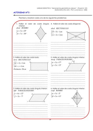 UNIDAD DIDÁCTICA: “Herramientas geométricas valiosas” – Proyecto Nº4
                                                            Matemática 9no año – Prof. Lucía Sacco - 2006
ACTIVIDAD Nº1:

       Plantear y resolver cada uno de los siguientes problemas:


   1. Hallar el valor de cada ángulo 4. Hallar el valor de cada diagonal.
      interior:             a
    abcd ROMBO                                                 abcd RECTÁNGULO
    a  3x  10º                                              ob  5 x  1cm       a
                                                                                                                   b
    b  7 x  30º               d                b            
                                                               co  2 x  2cm
                                                               
                                                                                                     o

                                                                                     c                               d
                                         c                 ……………………………………………………
……………………………………………………
…………………………………………………...                                     …………………………………………………...
……………………………………………………                                       ……………………………………………………
……………………………………………………                                       ……………………………………………………
…………………………………………………...                                     …………………………………………………...
                                                           ……………………………………………………
……………………………………………………
…………………………………………………...                                     …………………………………………………...
2. Hallar el valor de cada lado:                           5. Hallar el valor de cada ángulo interior:
mrst RECTÁNGULO                                                mrop PARALELOGRAMO
                                                                                                 
mr  2 x  1cm

                         m                            r          3x  17º             m
                                                                                                                    t
                                                               p  5 x  13º
mt  x  1cm

Perímetro 28 cm
                         t                            s                          p                           o
                                                           ……………………………………………………
……………………………………………………
                                                           …………………………………………………...
…………………………………………………...
                                                           ……………………………………………………
……………………………………………………
                                                           …………………………………………………...
…………………………………………………...
                                                           ……………………………………………………
……………………………………………………
                                                           ……………………………………………………
……………………………………………………
                                                           …………………………………………………...
…………………………………………………...
3. Hallar el valor de cada ángulo interior:                6. Hallar el valor de cada ángulo interior:
efdr PARALELOGRAMO                                             orqh ROMBO                                o

e  4 x  12º               e                        f          3x  5º                          
                                                              
 f  3x  7º                                                    3x  11º                     
                                                                                             h                   r

                     r                        d
……………………………………………………                                       ……………………………
…………………………………………………...                                     ………………………………….. q
……………………………………………………                                       ……………………………………………………
…………………………………………………...                                     …………………………………………………...
……………………………………………………                                       ……………………………………………………
……………………………………………………                                       ……………………………………………………
  ………….……………………………………                                      …………………………………………………...

                                                          89
 