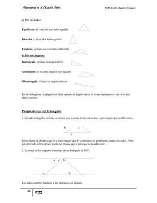 - Matemáticas   en la Educación Física-                                   PEM. Carlos Augusto Vásquez


a) Por sus lados:


Equilátero, si tiene los tres lados iguales


Isósceles, si tiene dos lados iguales


Escaleno, si tiene los tres lados diferentes

b) Por sus ángulos:

Rectángulo, si tiene un ángulo recto


Acutángulo, si sus tres ángulos son agudos


Obtusángulo, si tiene un ángulo obtuso



En los triángulos rectángulos el lado opuesto al ángulo recto se llama hipotenusa y los otros dos
lados, catetos.



Propiedades del triángulo
1. En todo triángulo, un lado es menor que la suma de los otros dos , pero mayor que su diferencia .


                                          b           c

                                                  a

En la figura se observa que si a fuese mayor que b+c entonces no podríamos juntar sus lados . Pero
por otro lado a-b tampoco puede ser mayor que c para que se puedan unir .

2. La suma de los ángulos interiores de un triángulo es 180º.


                                a   c     b



                      a                       b


Los lados alternos internos a las paralelas son iguales.

     11-
 