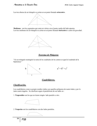 - Matemáticas   en la Educación Física-                                    PEM. Carlos Augusto Vásquez


Las tres alturas de un triángulo se cortan en un punto llamado ortocentro .




Medianas : son los segmentos que unen un vértice con el punto medio del lado opuesto.
Las tres medianas de un triángulo se cortan en un punto llamado baricentro o centro de gravedad .




                                          Teorema de Pitágoras

'' En un triángulo rectángulo la suma de los cuadrados de los catetos es igual al cuadrado de la
hipotenusa ''



                   b                      a                     a 2 = b2 + c 2

                             c

                                              Cuadriláteros.

Clasificación.
Los cuadriláteros como su propio nombre indica son aquellos polígonos de cuatro lados y por lo
tanto cuatro ángulos . Se clasifican segun el paralelismo de sus lados en :

1. Trapezoides son los que no tienen ningún lado paralelo a otro .




2. Trapecios son los cuadriláteros con dos lados paralelos.




     13-
 