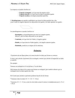 - Matemáticas   en la Educación Física-                                       PEM. Carlos Augusto Vásquez


Los trapecios se pueden clasificar en:

                  - Trapecio rectángulo, es el que tiene dos ángulos rectos
                  - Trapecio isósceles, es el que tiene los lados no paralelos iguales
                  - Trapecio escaleno, sin ninguna propiedad específica


3. Paralelogramos son aquellos cuadriláteros que tienen los lados paralelos dos a dos
y por lo tanto los ángulos opuestos (no adyacentes) son iguales y los lados opuestos son iguales .




Los paralelogramos se pueden clasificar en:

       - Rectángulo, es el paralelogramo que tiene los 4 ángulos iguales
         (Rectos) , pero los lados adyacentes no son iguales .

       - Cuadrado, es el que tiene los 4 lados y 4 ángulos iguales.

       - Rombo, es el que tiene los 4 lados iguales, y los ángulos opuestos iguales.

       - Romboide, cuando no es ninguno de los anteriores.


                                               Perímetro:

El perímetro de una figura plana es la suma de todos los lados que forman su contorno.

Es decir, para calcular el perímetro de un rectángulo, tenemos que calcular la longitud de sus lados
y sumarlos.

Por ejemplo:

Tenemos un rectángulo de 10 cm de base y 5 cm de altura.

Sólo tenemos dos lados de los cuatros que forman un rectángulo, pero también sabemos que un
rectángulo tiene los lados iguales dos a dos.


Por lo tanto para calcular su perímetro podemos hacerlo de dos formas:

* Sumamos todos los lados 10 + 5 + 10 + 5 = 30 cm

* Sumamos 10 + 5 = 15 cm y como los otros lados suman lo mismo, lo multiplicamos por 2; 15 x 2
= 30 cm




     14-
 