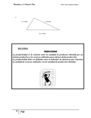 - Matemáticas   en la Educación Física-                         PEM. Carlos Augusto Vásquez




    7.

                a = 5 mts                        c = 8 cms




                                          b = 7 mts




         RECUERDA
                                                PRODUCTIVIDAD
La productividad es la relación entre la cantidad de productos obtenida por un
sistema productivo y los recursos utilizados para obtener dicha producción.
La productividad debe ser definida como el indicador de eficiencia que relaciona
la cantidad de recursos utilizados con la cantidad de producción obtenida.




     18-
 