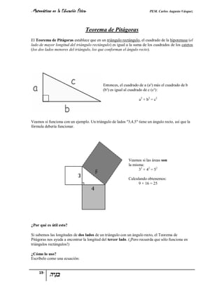 - Matemáticas   en la Educación Física-                                  PEM. Carlos Augusto Vásquez


                                      Teorema de Pitágoras
El Teorema de Pitágoras establece que en un triángulo rectángulo, el cuadrado de la hipotenusa (el
lado de mayor longitud del triángulo rectángulo) es igual a la suma de los cuadrados de los catetos
(los dos lados menores del triángulo, los que conforman el ángulo recto).




                                            Entonces, el cuadrado de a (a²) más el cuadrado de b
                                            (b²) es igual al cuadrado de c (c²):

                                                                  a2 + b2 = c2




Veamos si funciona con un ejemplo. Un triángulo de lados "3,4,5" tiene un ángulo recto, así que la
fórmula debería funcionar.




                                                            Veamos si las áreas son
                                                            la misma:
                                                                  3 2 + 4 2 = 52

                                                            Calculando obtenemos:
                                                                  9 + 16 = 25




¿Por qué es útil esto?

Si sabemos las longitudes de dos lados de un triángulo con un ángulo recto, el Teorema de
Pitágoras nos ayuda a encontrar la longitud del tercer lado. (¡Pero recuerda que sólo funciona en
triángulos rectángulos!)

¿Cómo lo uso?
Escríbelo como una ecuación:


     19-
 