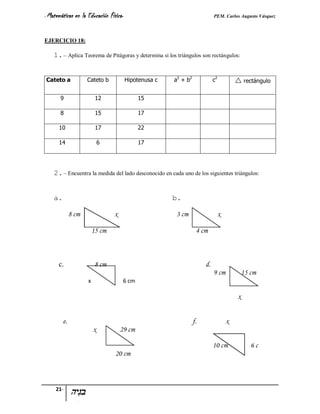 - Matemáticas   en la Educación Física-                                      PEM. Carlos Augusto Vásquez


EJERCICIO 18:

    1. – Aplica Teorema de Pitágoras y determina si los triángulos son rectángulos:


Cateto a             Cateto b             Hipotenusa c   a2 + b2             c2            rectángulo

       9                   12                 15

       8                   15                 17

      10                   17                 22

      14                      6               17




    2. – Encuentra la medida del lado desconocido en cada uno de los siguientes triángulos:


    a.                                                   b.

              8 cm                x                      3 cm                     x

                          15 cm                                     4 cm



      c.                   8 cm                                         d.
                                                                             9 cm              15 cm
                      x                6 cm

                                                                                           x


         e.                                                        f.                 x
                          x           29 cm

                                                                             10 cm                6c
                                   20 cm



     21-
 