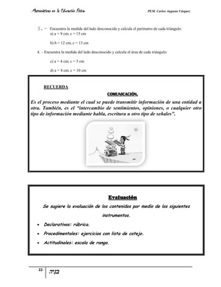 - Matemáticas   en la Educación Física-                                  PEM. Carlos Augusto Vásquez


    3. –    Encuentra la medida del lado desconocido y calcula el perímetro de cada triángulo:
            a) a = 9 cm; c = 15 cm

            b) b = 12 cm; c = 13 cm

    4. – Encuentra la medida del lado desconocido y calcula el área de cada triángulo:

            c) a = 4 cm; c = 5 cm

            d) a = 8 cm; c = 10 cm



        RECUERDA
                                                COMUNICACIÓN.
Es el proceso mediante el cual se puede transmitir información de una entidad a
otra. También, es el “intercambio de sentimientos, opiniones, o cualquier otro
tipo de información mediante habla, escritura u otro tipo de señales".




                                                Evaluación
        Se sugiere la evaluación de los contenidos por medio de los siguientes
                                            instrumentos.
       Declarativos: rúbrica.
       Procedimentales: ejercicios con lista de cotejo.
       Actitudinales: escala de rango.




     22-
 