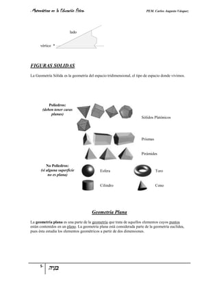 - Matemáticas   en la Educación Física-                                  PEM. Carlos Augusto Vásquez



                            lado


      vértice *




FIGURAS SOLIDAS
La Geometría Sólida es la geometría del espacio tridimensional, el tipo de espacio donde vivimos.




            Poliedros:
        (deben tener caras
             planas)
                                                                      Sólidos Platónicos




                                                                      Prismas


                                                                      Pirámides


           No Poliedros:
       (si alguna superficie                 Esfera                             Toro
            no es plana)

                                             Cilindro                           Cono




                                          Geometría Plana
La geometría plana es una parte de la geometría que trata de aquellos elementos cuyos puntos
están contenidos en un plano. La geometría plana está considerada parte de la geometría euclídea,
pues ésta estudia los elementos geométricos a partir de dos dimensiones.




      5-
 