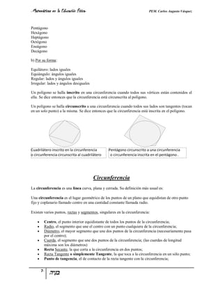 - Matemáticas   en la Educación Física-                                   PEM. Carlos Augusto Vásquez


Pentágono
Hexágono
Heptágono
Octógono
Eneágono
Decágono

b) Por su forma:

Equilátero: lados iguales
Equiángulo: ángulos iguales
Regular: lados y ángulos iguales
Irregular: lados y ángulos desiguales

Un polígono se halla inscrito en una circunferencia cuando todos sus vértices están contenidos el
ella. Se dice entonces que la circunferencia está circunscrita al polígono.

Un polígono se halla circunscrito a una circunferencia cuando todos sus lados son tangentes (tocan
en un solo punto) a la misma. Se dice entonces que la circunferencia está inscrita en el polígono.




Cuadrilátero inscrito en la circunferencia       Pentágono circunscrito a una circunferencia
o circunferencia circunscrita al cuadrilátero     o circunferencia inscrita en el pentágono .




                                          Circunferencia
La circunferencia es una línea curva, plana y cerrada. Su definición más usual es:

Una circunferencia es el lugar geométrico de los puntos de un plano que equidistan de otro punto
fijo y coplanario llamado centro en una cantidad constante llamada radio.

Existen varios puntos, rectas y segmentos, singulares en la circunferencia:

        Centro, el punto interior equidistante de todos los puntos de la circunferencia;
        Radio, el segmento que une el centro con un punto cualquiera de la circunferencia;
        Diámetro, el mayor segmento que une dos puntos de la circunferencia (necesariamente pasa
         por el centro);
        Cuerda, el segmento que une dos puntos de la circunferencia; (las cuerdas de longitud
         máxima son los diámetros)
        Recta Secante, la que corta a la circunferencia en dos puntos;
        Recta Tangente o simplemente Tangente, la que toca a la circunferencia en un sólo punto;
        Punto de tangencia, el de contacto de la recta tangente con la circunferencia;


        7-
 