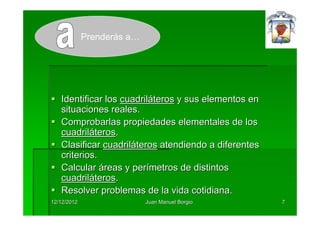 Prenderás a…




   Identificar los cuadriláteros y sus elementos en
   situaciones reales.
   Comprobarlas propiedades elementales de los
   cuadriláteros.
   Clasificar cuadriláteros atendiendo a diferentes
   criterios.
   Calcular áreas y perímetros de distintos
   cuadriláteros.
   Resolver problemas de la vida cotidiana.
12/12/2012                  Juan Manuel Borgio        7
 