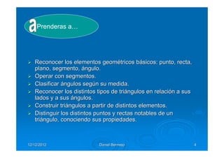 Prenderas a…




   Reconocer los elementos geométricos básicos: punto, recta,
   plano, segmento, ángulo.
   Operar con segmentos.
   Clasificar ángulos según su medida.
   Reconocer los distintos tipos de triángulos en relación a sus
   lados y a sus ángulos.
   Construir triángulos a partir de distintos elementos.
   Distinguir los distintos puntos y rectas notables de un
   triángulo, conociendo sus propiedades.



12/12/2012                 Daniel Bermejo                          4
 