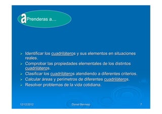 Prenderas a…




   Identificar los cuadriláteros y sus elementos en situaciones
   reales.
   Comprobar las propiedades elementales de los distintos
   cuadriláteros.
   Clasificar los cuadriláteros atendiendo a diferentes criterios.
   Calcular áreas y perímetros de diferentes cuadriláteros.
   Resolver problemas de la vida cotidiana.



12/12/2012                   Daniel Bermejo                          7
 