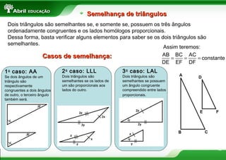 12
Semelhança de triângulosSemelhança de triângulos
Dois triângulos são semelhantes se, e somente se, possuem os três ângulos
ordenadamente congruentes e os lados homólogos proporcionais.
Dessa forma, basta verificar alguns elementos para saber se os dois triângulos são
semelhantes.
1o
caso: AA
Se dois ângulos de um
triângulo são
respectivamente
congruentes a dois ângulos
de outro, o terceiro ângulo
também será.
3o
caso: LAL
Dois triângulos são
semelhantes se possuem
um ângulo congruente
compreendido entre lados
proporcionais.
2o
caso: LLL
Dois triângulos são
semelhantes se os lados de
um são proporcionais aos
lados do outro.
Casos de semelhança:Casos de semelhança:
Assim teremos:
= = =
AB BC AC
constante
DE EF DF
 