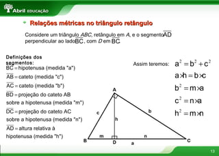 13
Relações métricas no triângulo retânguloRelações métricas no triângulo retângulo
Considere um triângulo ABC, retângulo em A, e o segmento
perpendicular ao lado , com D em .
AD
BC BC
Definições dos
segmentos:
=
=
=
=
=
=
BC hipotenusa (medida "a")
AB cateto (medida "c")
AC cateto (medida "b")
BD projeção do cateto AB
sobre a hipotenusa (medida "m")
DC projeção do cateto AC
sobre a hipotenusa (medida "n")
AD altura relativa à
hipotenusa (medida "h")
Assim teremos:
2 2 2
2
2
2
= +
× = ×
= ×
= ×
= ×
a b c
a h b c
b m a
c n a
h m n
 