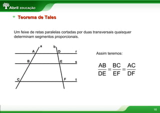 16
Teorema de TalesTeorema de Tales
Um feixe de retas paralelas cortadas por duas transversais quaisquer
determinam segmentos proporcionais.
Assim teremos:
= =
AB BC AC
DE EF DF
 