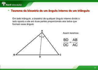 17
Teorema da bissetriz de um ângulo interno de um triânguloTeorema da bissetriz de um ângulo interno de um triângulo
Em todo triângulo, a bissetriz de qualquer ângulo interno divide o
lado oposto a ele em duas partes proporcionais aos lados que
formam esse ângulo.
Assim teremos:
=
BD AB
DC AC
 