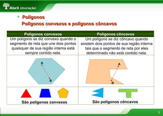 3
Um polígono se diz convexo quando o
segmento de reta que une dois pontos
quaisquer de sua região interna está
sempre contido nela.
Polígonos convexos e polígonos côncavosPolígonos convexos e polígonos côncavos
Polígonos convexos Polígonos côncavos
Um polígono se diz côncavo quando
existem dois pontos de sua região interna
tais que o segmento de reta por eles
determinado não está contido nela.
A
B
A
B
São polígonos convexos São polígonos côncavos
PolígonosPolígonos
 