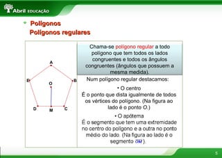 5
PolígonosPolígonos
Chama-se polígono regular a todo
polígono que tem todos os lados
congruentes e todos os ângulos
congruentes (ângulos que possuem a
mesma medida).
Polígonos regularesPolígonos regulares
A
B
CD
E Num polígono regular destacamos:
• O centro
É o ponto que dista igualmente de todos
os vértices do polígono. (Na figura ao
lado é o ponto O.)
M
O
 