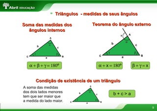 9
Triângulos - medidas de seus ângulosTriângulos - medidas de seus ângulos
Soma das medidas dosSoma das medidas dos
ângulos internosângulos internos
Teorema do ângulo externoTeorema do ângulo externo
Condição de existência de um triânguloCondição de existência de um triângulo
α + β + γ = 180º α + x = 180º β + γ = x
A soma das medidas
dos dois lados menores
tem que ser maior que
a medida do lado maior.
b + c > a
 