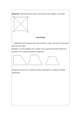 Quadrado: paralelogramo que reúne as características do retângulo e do losango.
TRAPÉZIOS
Quadrilátero que tem apenas dois lados paralelos, a saber: base maior e base menor.
Eles são de três tipos:
Retângulo: com dois ângulos retos, escaleno: tem os lados não paralelos diferentes e
isósceles: tem os lados não paralelos congruentes.
O trapézio isósceles tem os ângulos das bases congruentes e as diagonais também
congruentes.
 