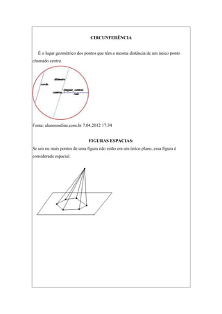 CIRCUNFERÊNCIA
É o lugar geométrico dos pontos que têm a mesma distância de um único ponto
chamado centro.
Fonte: alunosonline.com.br 7.04.2012 17:34
FIGURAS ESPACIAS:
Se um ou mais pontos de uma figura não estão em um único plano, essa figura é
considerada espacial.
 