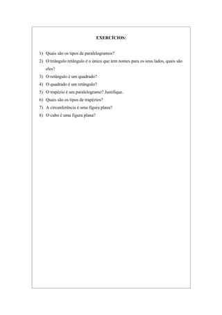 EXERCÍCIOS:
1) Quais são os tipos de paralelogramos?
2) O triângulo retângulo é o único que tem nomes para os seus lados, quais são
eles?
3) O retângulo é um quadrado?
4) O quadrado é um retângulo?
5) O trapézio é um paralelogramo? Justifique.
6) Quais são os tipos de trapézios?
7) A circunferência é uma figura plana?
8) O cubo é uma figura plana?
 