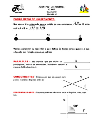 ACETATOS – MATEMÁTICA
4º ANO
Geometria
2013-2014

PONTO MÉDIO DE UM SEGMENTO:
Um ponto M é chamado ponto médio de um segmento
entre A e B e

AM  MB

ABse M está

Vamos aprender ou recordar o que define as linhas retas quanto à sua
situação em relação umas às outras:

PARALELAS - São aquelas que por muito se
prolonguem, nunca se encontram, mantendo sempre a
mesma distância entre si.

CONCORRENTES - São aquelas que se cruzam num
ponto, formando ângulos entre si.

PERPENDICULARES - São concorrentes e formam entre si ângulos retos, com
90º.

 
