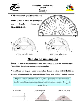 ACETATOS – MATEMÁTICA
4º ANO
Geometria
2013-2014

A “ Ferramenta” que utilizamos para
medir (saber o valor em graus) de
um

ângulo,

chama-se

TRANSFERIDOR.

Medida de um ângulo
ÂNGULO é o espaço compreendido entre duas retas concorrentes, sendo o GRAU (
º ) a unidade de medida da amplitude dos ângulos.
A medida de um ângulo é dada pela medida da sua abertura (amplitude) e a
unidade padrão utilizada é o grau, que se representa pelo símbolo º após o número.

 