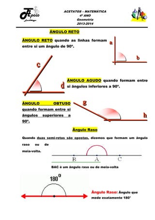 ACETATOS – MATEMÁTICA
4º ANO
Geometria
2013-2014

ÂNGULO RETO
ÂNGULO RETO quando as linhas formam
entre si um ângulo de 90º.

ÂNGULO AGUDO quando formam entre
si ângulos inferiores a 90º.

ÂNGULO

OBTUSO

quando formam entre si
ângulos

superiores

a

90º.
Ângulo Raso
Quando duas semi-retas são opostas, dizemos que formam um ângulo
raso

ou

de

meia-volta.

BAC é um ângulo raso ou de meia-volta

Ângulo Raso: Ângulo que
mede exatamente 180°

 